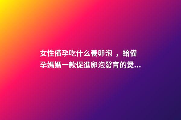 女性備孕吃什么養卵泡，給備孕媽媽一款促進卵泡發育的煲湯食譜